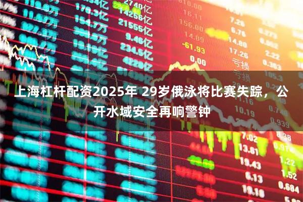 上海杠杆配资2025年 29岁俄泳将比赛失踪，公开水域安全再响警钟