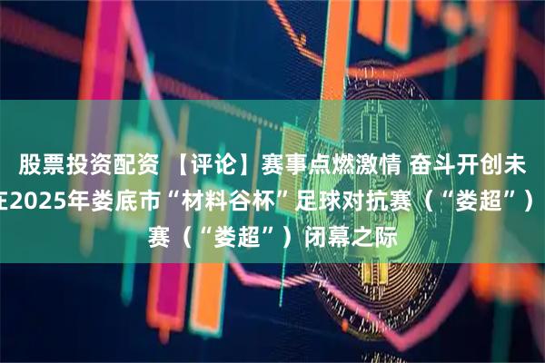 股票投资配资 【评论】赛事点燃激情 奋斗开创未来——写在2025年娄底市“材料谷杯”足球对抗赛（“娄超”）闭幕之际