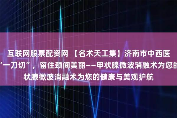 互联网股票配资网 【名术天工集】济南市中西医结合医院：告别“一刀切”，留住颈间美丽——甲状腺微波消融术为您的健康与美观护航