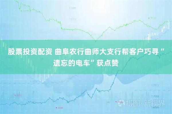股票投资配资 曲阜农行曲师大支行帮客户巧寻“遗忘的电车”获点赞