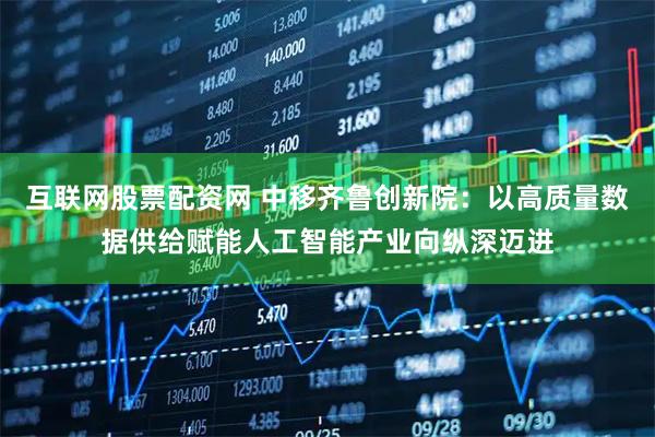 互联网股票配资网 中移齐鲁创新院：以高质量数据供给赋能人工智能产业向纵深迈进
