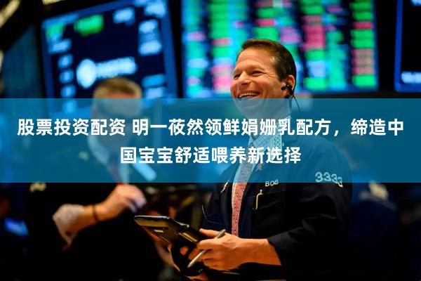股票投资配资 明一莜然领鲜娟姗乳配方，缔造中国宝宝舒适喂养新选择