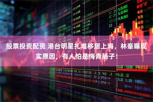 股票投资配资 港台明星扎堆移居上海，林峯曝现实原因，有人怕是悔青肠子！