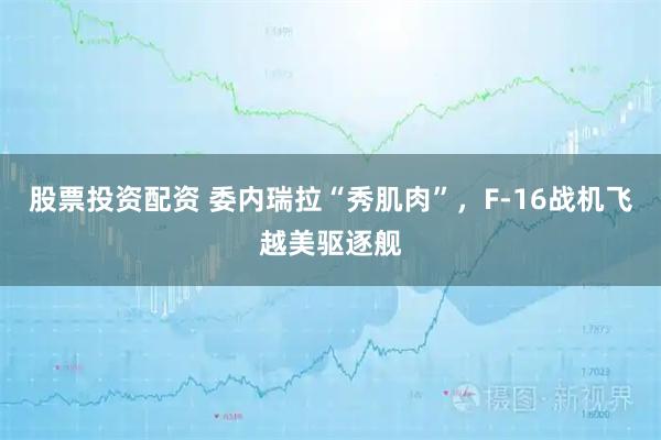 股票投资配资 委内瑞拉“秀肌肉”，F-16战机飞越美驱逐舰