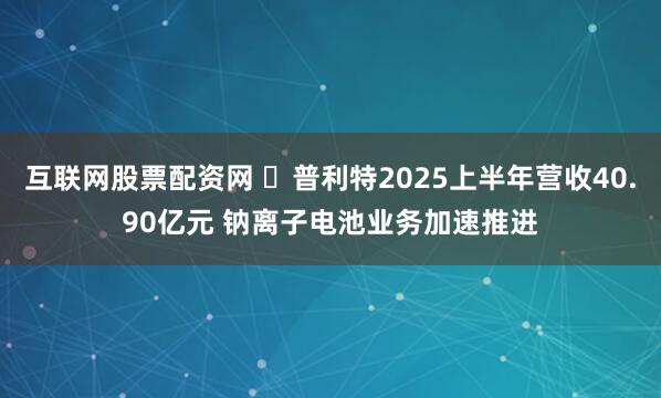 互联网股票配资网 ​普利特2025上半年营收40.90亿元 钠离子电池业务加速推进