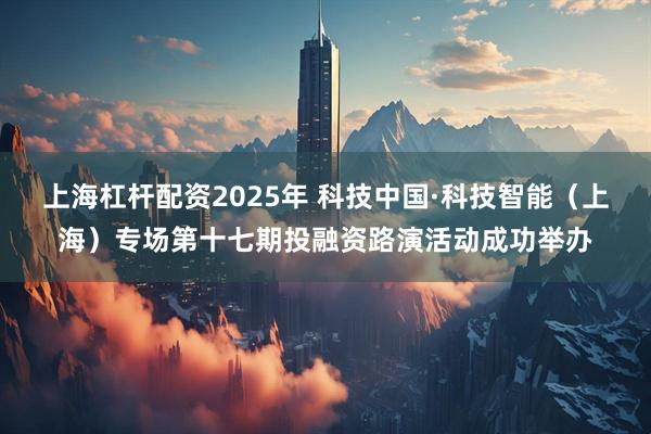 上海杠杆配资2025年 科技中国·科技智能（上海）专场第十七期投融资路演活动成功举办