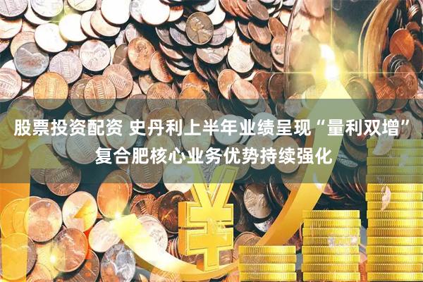 股票投资配资 史丹利上半年业绩呈现“量利双增” 复合肥核心业务优势持续强化