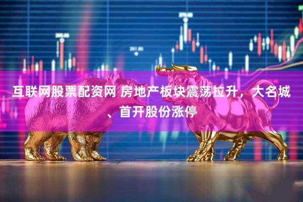 互联网股票配资网 房地产板块震荡拉升，大名城、首开股份涨停