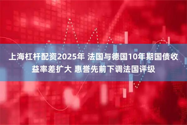上海杠杆配资2025年 法国与德国10年期国债收益率差扩大 惠誉先前下调法国评级