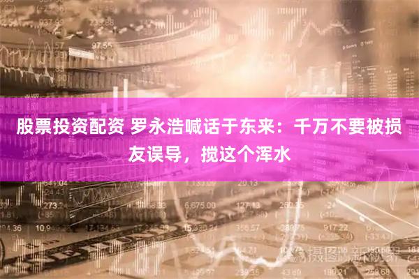 股票投资配资 罗永浩喊话于东来：千万不要被损友误导，搅这个浑水