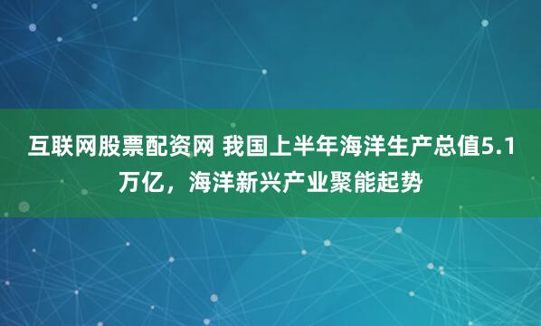 互联网股票配资网 我国上半年海洋生产总值5.1万亿，海洋新兴产业聚能起势