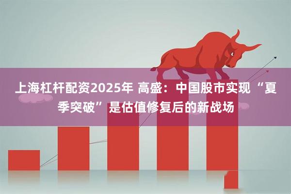 上海杠杆配资2025年 高盛：中国股市实现 “夏季突破” 是估值修复后的新战场