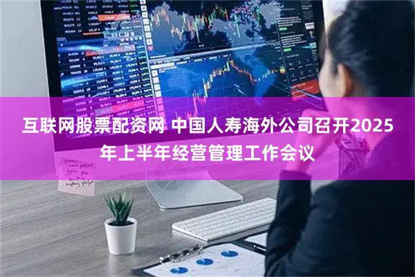 互联网股票配资网 中国人寿海外公司召开2025年上半年经营管理工作会议