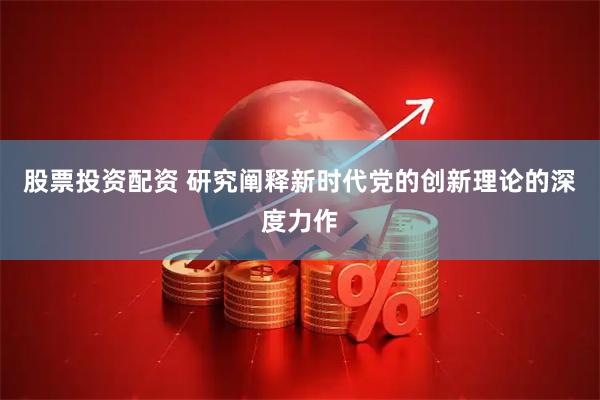 股票投资配资 研究阐释新时代党的创新理论的深度力作