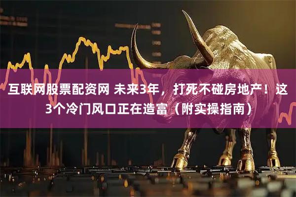 互联网股票配资网 未来3年，打死不碰房地产！这3个冷门风口正在造富（附实操指南）
