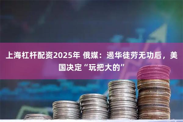 上海杠杆配资2025年 俄媒：遏华徒劳无功后，美国决定“玩把大的”