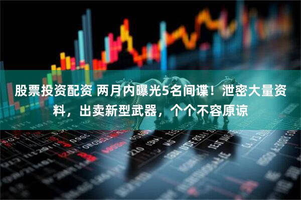 股票投资配资 两月内曝光5名间谍！泄密大量资料，出卖新型武器，个个不容原谅