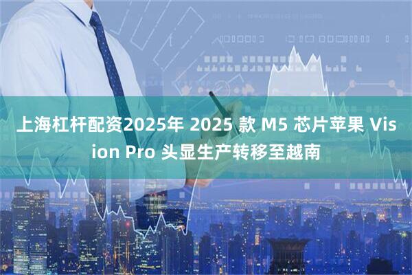上海杠杆配资2025年 2025 款 M5 芯片苹果 Vision Pro 头显生产转移至越南