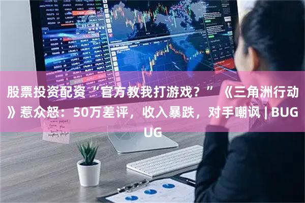 股票投资配资 “官方教我打游戏？” 《三角洲行动》惹众怒：50万差评，收入暴跌，对手嘲讽 | BUG