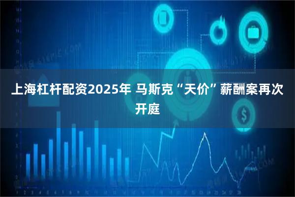 上海杠杆配资2025年 马斯克“天价”薪酬案再次开庭