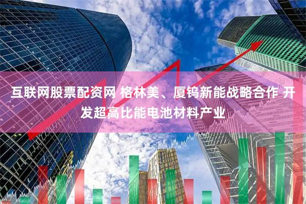 互联网股票配资网 格林美、厦钨新能战略合作 开发超高比能电池材料产业