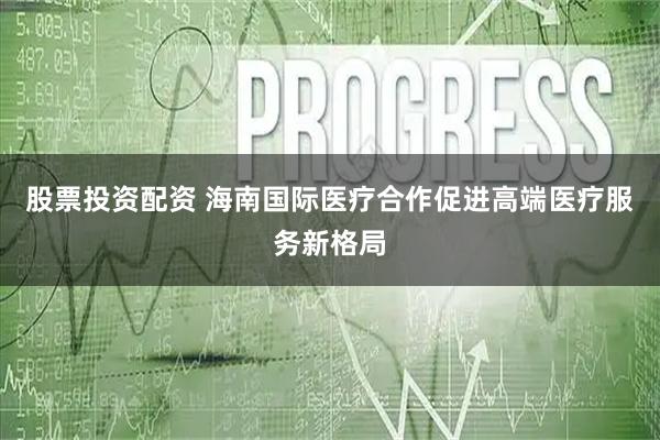 股票投资配资 海南国际医疗合作促进高端医疗服务新格局
