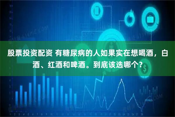 股票投资配资 有糖尿病的人如果实在想喝酒，白酒、红酒和啤酒。到底该选哪个？