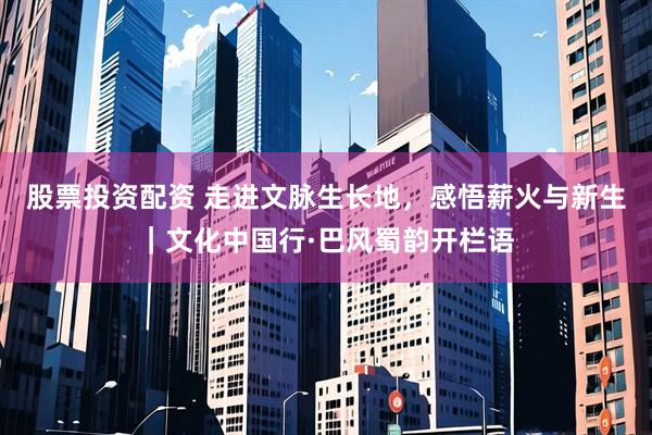 股票投资配资 走进文脉生长地，感悟薪火与新生｜文化中国行·巴风蜀韵开栏语