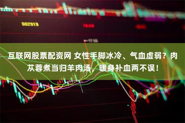 互联网股票配资网 女性手脚冰冷、气血虚弱？肉苁蓉煮当归羊肉汤，暖身补血两不误！