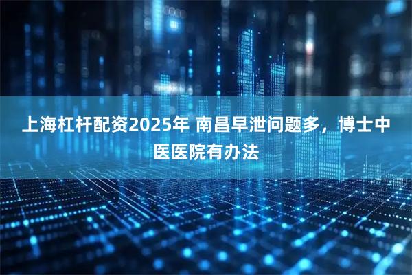 上海杠杆配资2025年 南昌早泄问题多，博士中医医院有办法