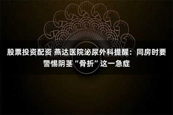 股票投资配资 燕达医院泌尿外科提醒：同房时要警惕阴茎“骨折”这一急症