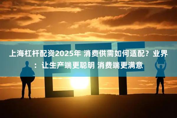 上海杠杆配资2025年 消费供需如何适配？业界：让生产端更聪明 消费端更满意