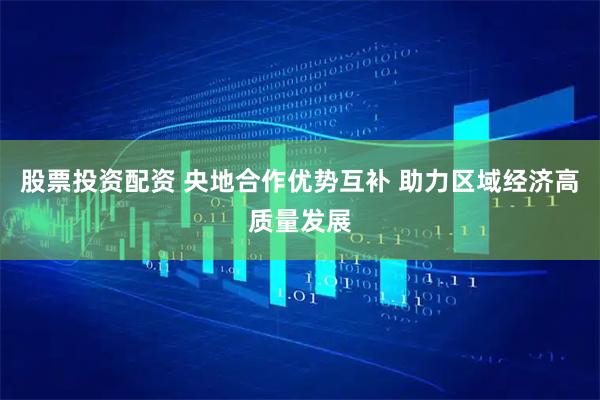 股票投资配资 央地合作优势互补 助力区域经济高质量发展