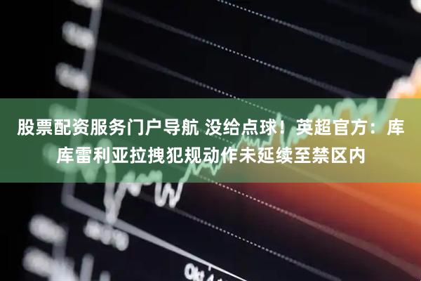 股票配资服务门户导航 没给点球！英超官方：库库雷利亚拉拽犯规动作未延续至禁区内