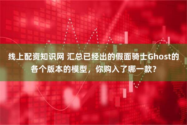 线上配资知识网 汇总已经出的假面骑士Ghost的各个版本的模型，你购入了哪一款？