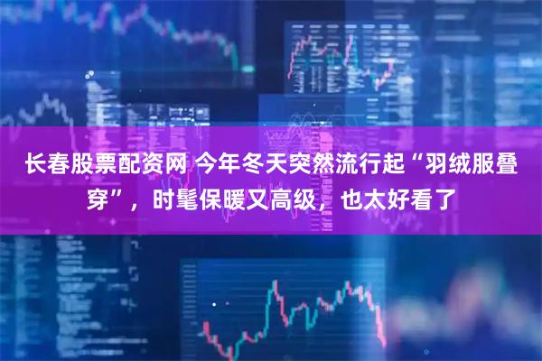 长春股票配资网 今年冬天突然流行起“羽绒服叠穿”，时髦保暖又高级，也太好看了
