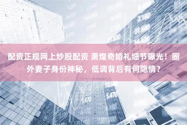配资正规网上炒股配资 萧煌奇婚礼细节曝光！圈外妻子身份神秘，低调背后有何隐情？