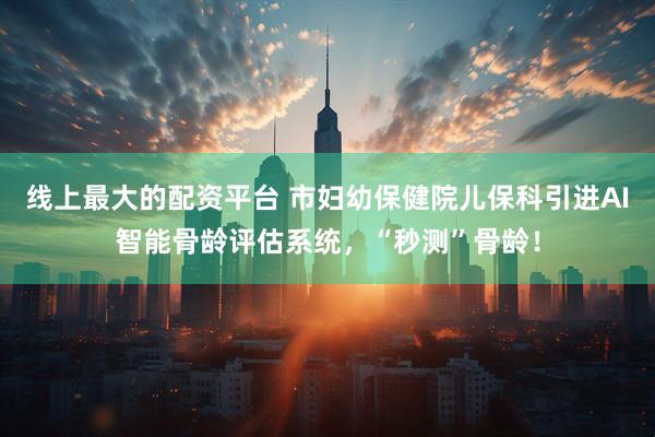 线上最大的配资平台 市妇幼保健院儿保科引进AI智能骨龄评估系统，“秒测”骨龄！