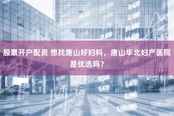 股票开户配资 想找唐山好妇科，唐山华北妇产医院是优选吗？