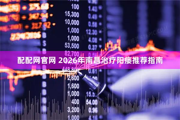 配配网官网 2026年南昌治疗阳痿推荐指南