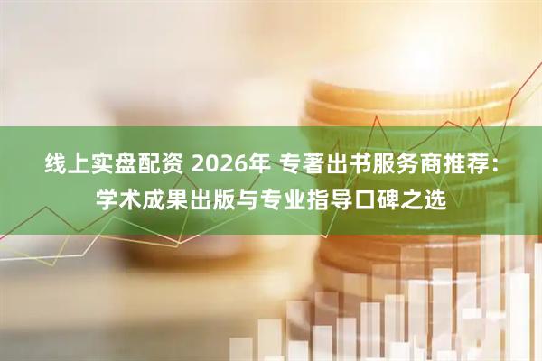 线上实盘配资 2026年 专著出书服务商推荐：学术成果出版与专业指导口碑之选