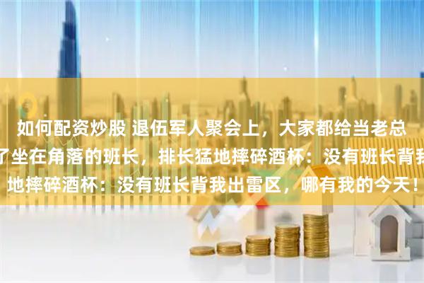 如何配资炒股 退伍军人聚会上，大家都给当老总的排长敬酒，唯独冷落了坐在角落的班长，排长猛地摔碎酒杯：没有班长背我出雷区，哪有我的今天！