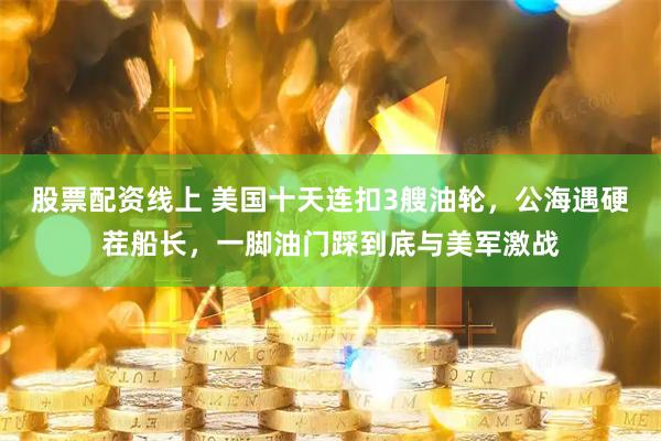 股票配资线上 美国十天连扣3艘油轮，公海遇硬茬船长，一脚油门踩到底与美军激战