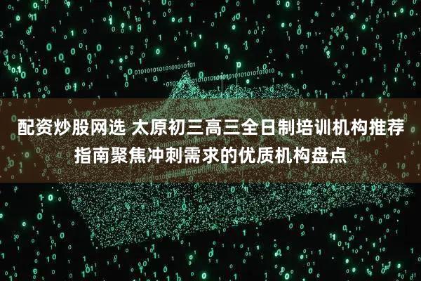 配资炒股网选 太原初三高三全日制培训机构推荐指南聚焦冲刺需求的优质机构盘点