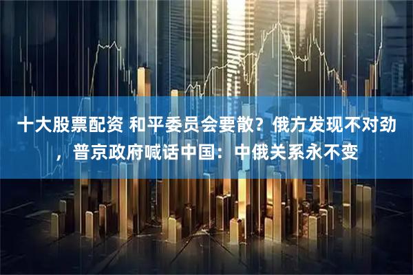 十大股票配资 和平委员会要散？俄方发现不对劲，普京政府喊话中国：中俄关系永不变