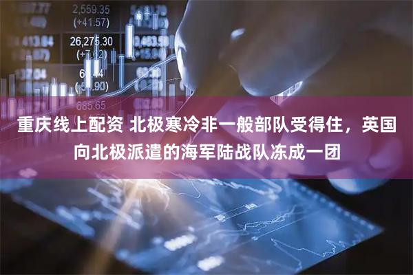 重庆线上配资 北极寒冷非一般部队受得住，英国向北极派遣的海军陆战队冻成一团
