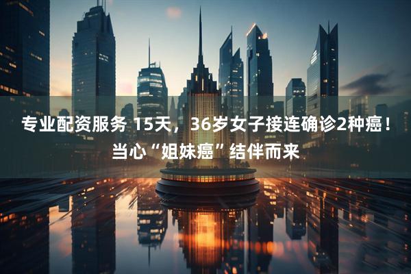 专业配资服务 15天，36岁女子接连确诊2种癌！当心“姐妹癌”结伴而来