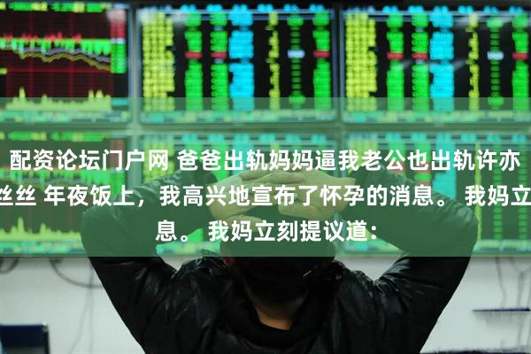 配资论坛门户网 爸爸出轨妈妈逼我老公也出轨许亦枫周澄段丝丝 年夜饭上，我高兴地宣布了怀孕的消息。 我妈立刻提议道：
