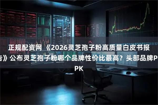 正规配资网 《2026灵芝孢子粉高质量白皮书报告》公布灵芝孢子粉哪个品牌性价比最高？头部品牌PK