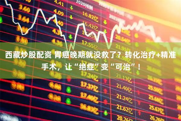 西藏炒股配资 胃癌晚期就没救了？转化治疗+精准手术，让“绝症”变“可治”！
